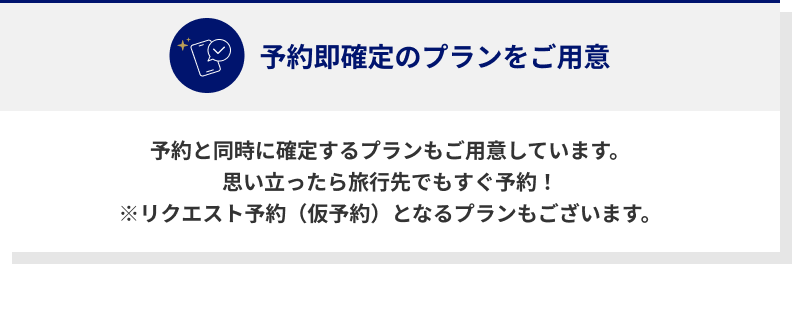 予約即確定のプランをご用意　予約と同時に確定するプランもご用意しています。　思い立ったら旅行先でもすぐ予約！　※リクエスト予約（仮予約）となるプランもございます。