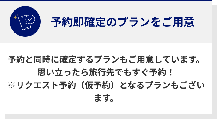 予約即確定のプランをご用意　予約と同時に確定するプランもご用意しています。　思い立ったら旅行先でもすぐ予約！　※リクエスト予約（仮予約）となるプランもございます。