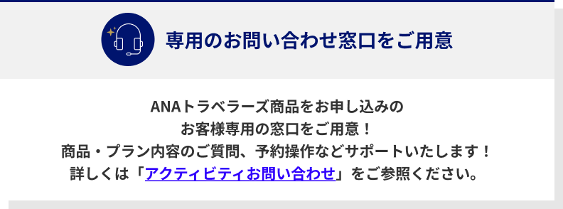 ANAトラベラーズ商品をお申し込みのお客様専用の窓口をご用意！商品・プラン内容のご質問、予約操作などサポートいたします！詳しくは「アクティビティお問い合わせ」をご参照ください。