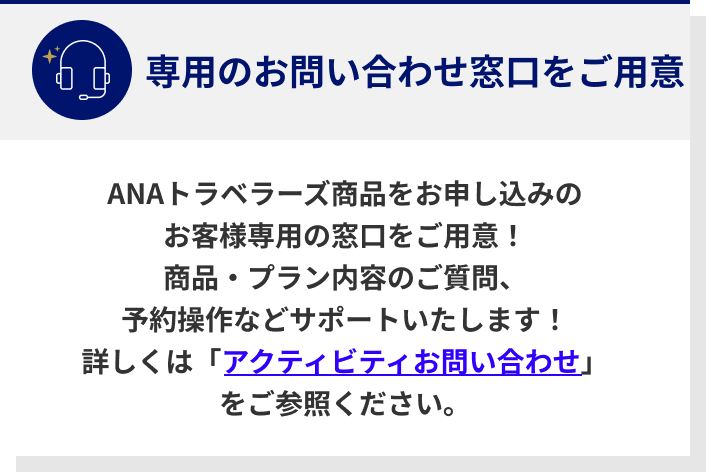 ANAトラベラーズ商品をお申し込みのお客様専用の窓口をご用意！商品・プラン内容のご質問、予約操作などサポートいたします！詳しくは「アクティビティお問い合わせ」をご参照ください。