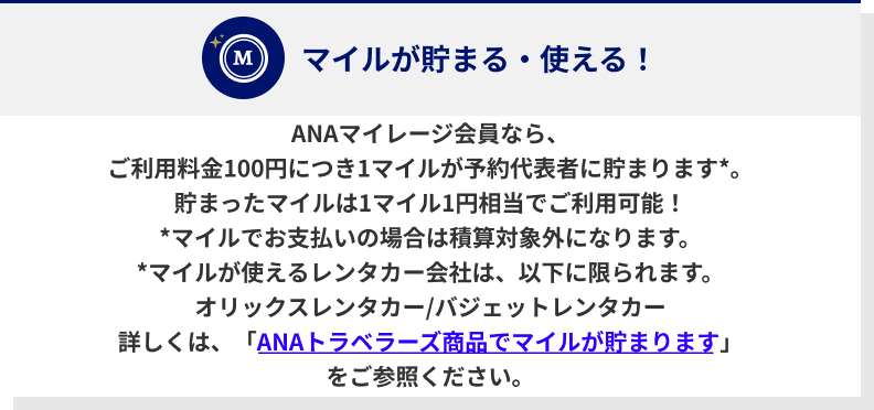 ANAマイレージ会員なら、ご利用料金100円につき1マイルが予約代表者に貯まります*。貯まったマイルは1マイル1円相当でご利用可能！*マイルでお支払いの場合は積算対象外になります。*マイルが使えるレンタカー会社は、以下に限られます。オリックスレンタカー/バジェットレンタカー詳しくは、「ANAトラベラーズ商品でマイルが貯まります」をご参照ください。