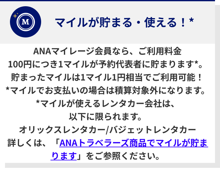 ANAマイレージ会員なら、ご利用料金100円につき1マイルが予約代表者に貯まります*。貯まったマイルは1マイル1円相当でご利用可能！*マイルでお支払いの場合は積算対象外になります。*マイルが使えるレンタカー会社は、以下に限られます。オリックスレンタカー/バジェットレンタカー詳しくは、「ANAトラベラーズ商品でマイルが貯まります」をご参照ください。