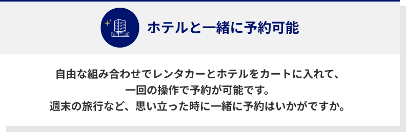 ホテルと一緒に予約可能　自由な組み合わせでレンタカーとホテルをカートに入れて、一回の操作で予約が可能です。　週末の旅行など、思い立った時に一緒に予約はいかがですか。