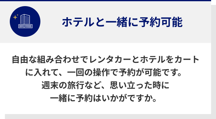 ホテルと一緒に予約可能　自由な組み合わせでレンタカーとホテルをカートに入れて、一回の操作で予約が可能です。　週末の旅行など、思い立った時に一緒に予約はいかがですか。