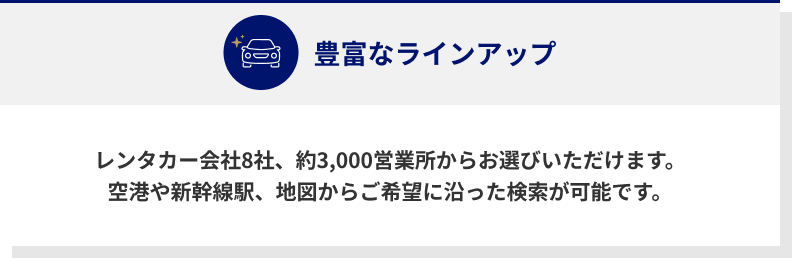 豊富なラインナップ　レンタカー会社8社、約3,000営業所からお選びいただけます。　空港や新幹線駅、地図からご希望に沿った検索が可能です。