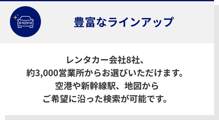 豊富なラインナップ　レンタカー会社8社、約3,000営業所からお選びいただけます。　空港や新幹線駅、地図からご希望に沿った検索が可能です。
