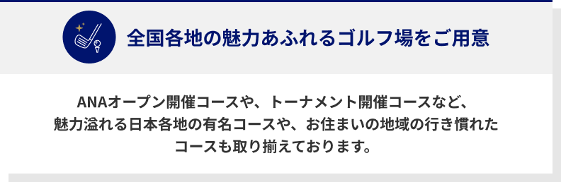 全国各地の魅力あふれるゴルフ場をご用意　ANAオープン開催コースや、トーナメント開催コースなど、魅力溢れる日本各地の有名コースや、お住まいの地域の行き慣れたコースも取り揃えております。