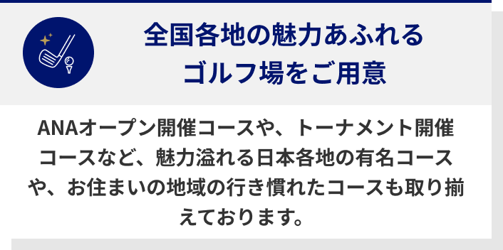 全国各地の魅力あふれるゴルフ場をご用意　ANAオープン開催コースや、トーナメント開催コースなど、魅力溢れる日本各地の有名コースや、お住まいの地域の行き慣れたコースも取り揃えております。