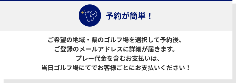 ご希望の地域・県のゴルフ場を選択して予約後、ご登録のメールアドレスに詳細が届きます。プレー代金を含むお支払いは、当日ゴルフ場にてでお客様ごとにお支払いください！
