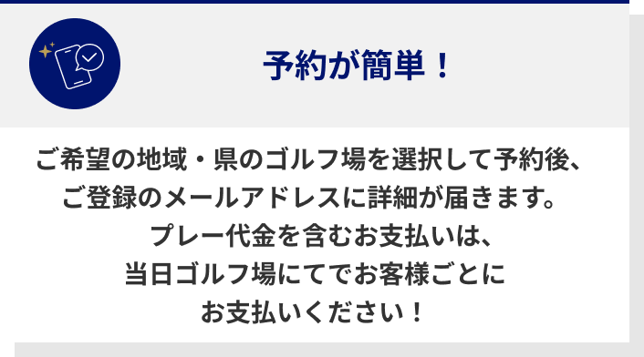 ご希望の地域・県のゴルフ場を選択して予約後、ご登録のメールアドレスに詳細が届きます。プレー代金を含むお支払いは、当日ゴルフ場にてでお客様ごとにお支払いください！