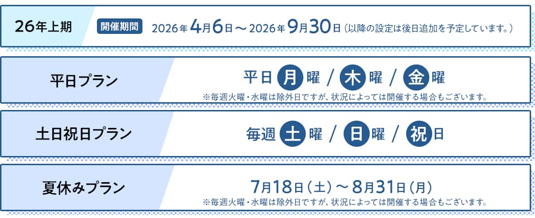 26年上期/開催期間：2026年4月6日～2026年9月30日（以降の設定は後日追加を予定しています。）　平日プラン：平日月曜・木曜・金曜　*毎週火曜・水曜は除外日ですが、状況によっては開催する場合もございます。　土日祝日プラン：毎週土曜・日曜・祝日　夏休みプラン：7月18日（土）～8月31日（月） *毎週火曜・水曜は除外日ですが、状況によっては開催する場合もございます。