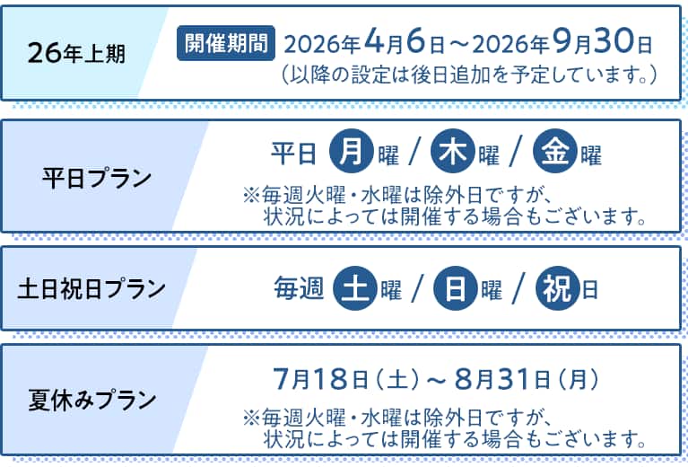 26年上期/開催期間：2026年4月6日～2026年9月30日（以降の設定は後日追加を予定しています。）　平日プラン：平日月曜・木曜・金曜　*毎週火曜・水曜は除外日ですが、状況によっては開催する場合もございます。　土日祝日プラン：毎週土曜・日曜・祝日　夏休みプラン：7月18日（土）～8月31日（月） *毎週火曜・水曜は除外日ですが、状況によっては開催する場合もございます。