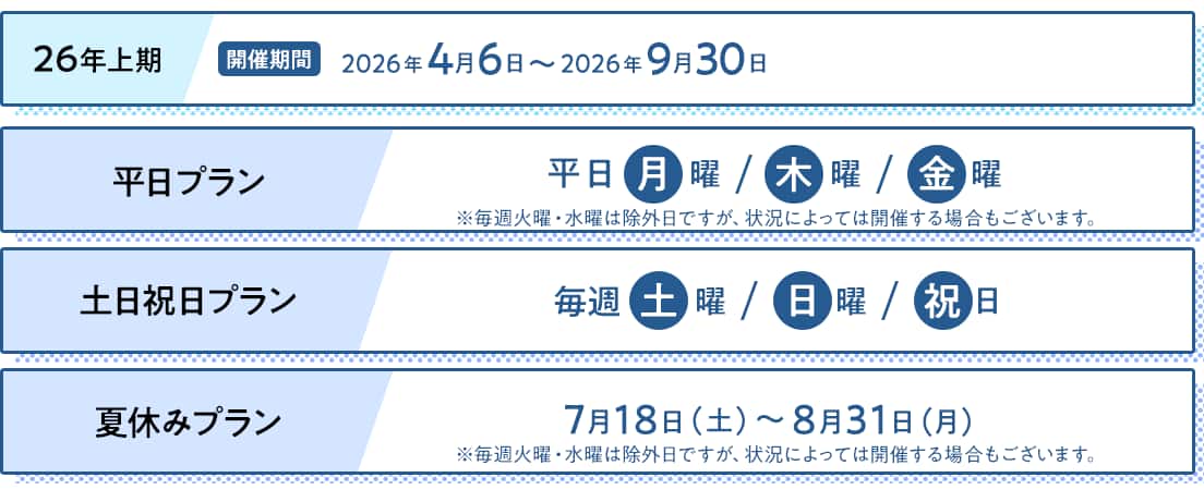 26年上期/開催期間：2026年4月6日～2026年9月30日　平日プラン：平日月曜・木曜・金曜　*毎週火曜・水曜は除外日ですが、状況によっては開催する場合もございます。　土日祝日プラン：毎週土曜・日曜・祝日　夏休みプラン：7月18日（土）～8月31日（月） *毎週火曜・水曜は除外日ですが、状況によっては開催する場合もございます。