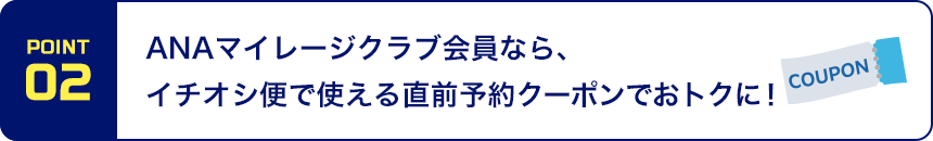 POINT02 ANAマイレージクラブ会員なら、イチオシ便で使える直前予約クーポンでおトクに！