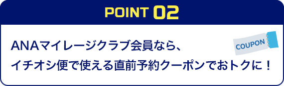 POINT02 ANAマイレージクラブ会員なら、イチオシ便で使える直前予約クーポンでおトクに！