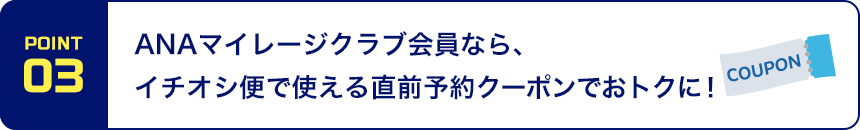 POINT03 ANAマイレージクラブ会員なら、イチオシ便で使える直前予約クーポンでおトクに！