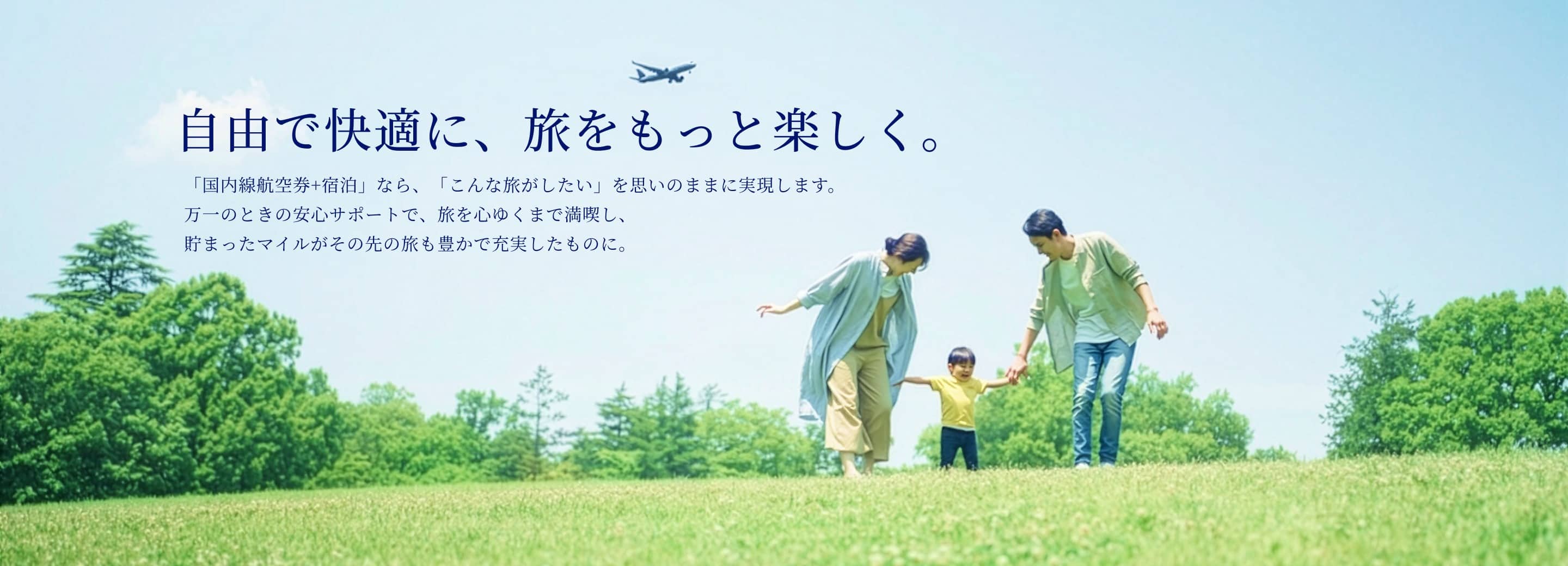 自由で快適に、旅をもっと楽しく。「国内線航空券+宿泊」なら、「こんなが旅したい」を思いのままに実現します。 万一のときの安心サポートで、旅を心ゆくまで満喫し、貯まったマイルがその先の旅も豊かで充実したものに。