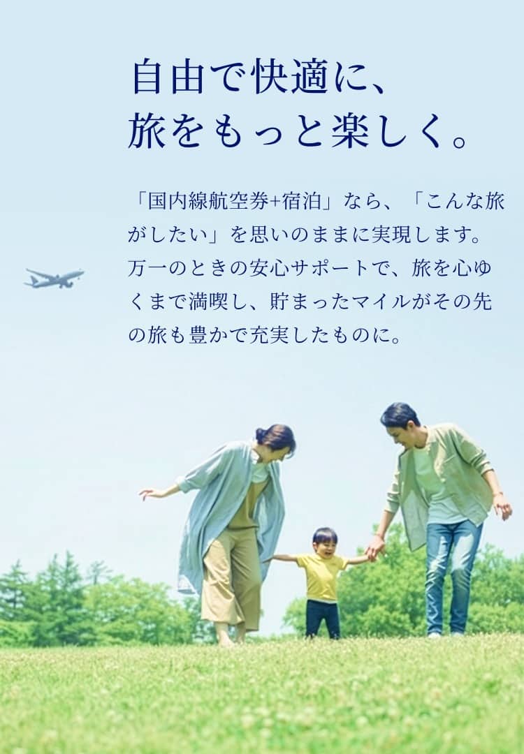 自由で快適に、旅をもっと楽しく。「国内線航空券+宿泊」なら、「こんなが旅したい」を思いのままに実現します。 万一のときの安心サポートで、旅を心ゆくまで満喫し、貯まったマイルがその先の旅も豊かで充実したものに。
