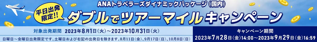 ANAトラベラーズダイナミックパッケージ（国内） 平日出発限定！！ダブルでツアーマイルキャンペーン　対象出発期間：2023年8月1日（火）～2023年10月31日（火）日曜日～金曜日出発限定です。土曜日および右記の出発日を除きます。8月11日（金）、9月17日（日）、10月8日（日）　キャンペーン期間：2023年7月28日（金）14:00～2023年9月29日（金）16:59