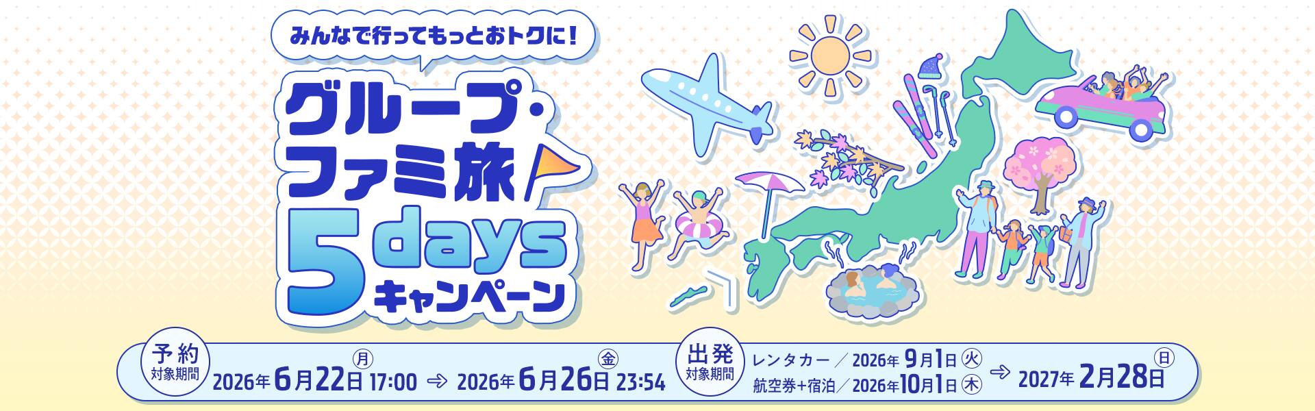 みんなで行ってもっとおトクに！グループ・ファミ旅5daysキャンペーン　予約対象期間：2026年6月22日（月）17:00～2026年6月26日（金）23:54　出発対象期間：レンタカー/2026年9月1日（火）～2027年2月28日（日） 航空券＋宿泊/2026年10月1日（木）～2027年2月28日（日）