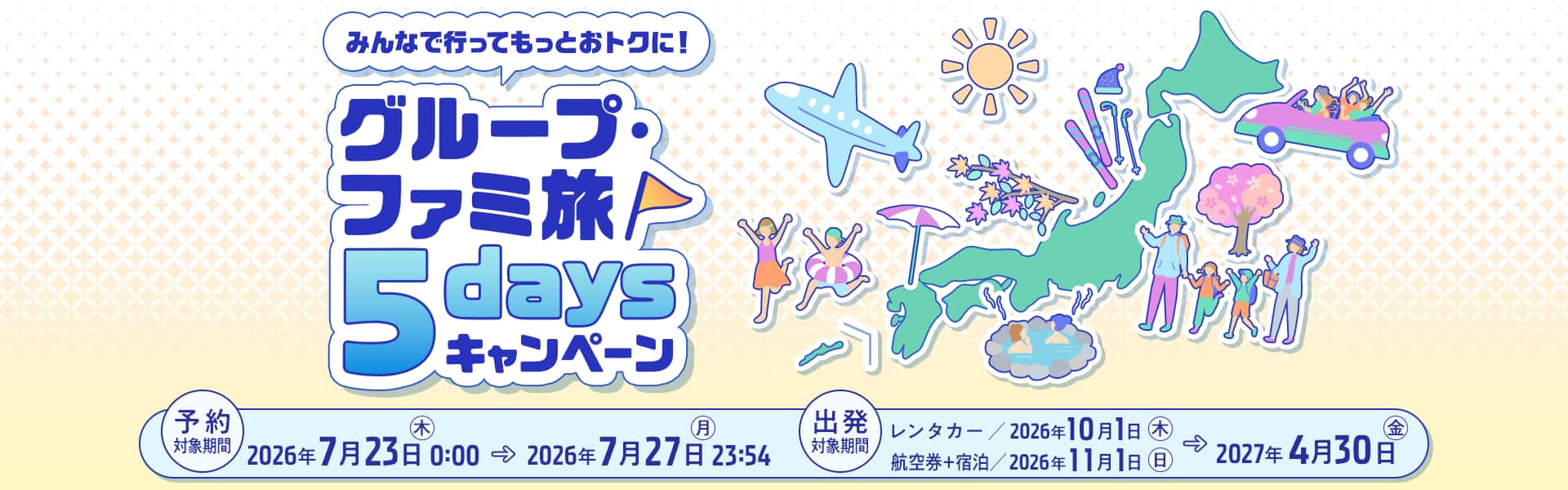 みんなで行ってもっとおトクに！グループ・ファミ旅5daysキャンペーン　予約対象期間：2026年7月23日（木）0:00～2026年7月27日（月）23:54　出発対象期間：レンタカー/2026年10月1日（木）～2027年4月30日（金） 航空券＋宿泊/2026年11月1日（日）～2027年4月30日（金）