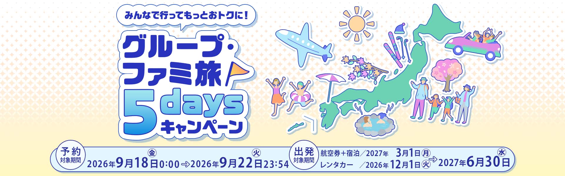 みんなで行ってもっとおトクに！グループ・ファミ旅5daysキャンペーン　予約対象期間：2026年9月18日（金）0:00～2026年9月22日（火）23:54　出発対象期間：航空券＋宿泊/2027年3月1日（月）～2027年6月30日（水） レンタカー/2026年12月1日（火）～2027年6月30日（水）