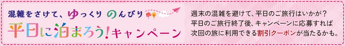 混雑をさけて、ゆっくりのんびり平日に泊まろう！ キャンペーン 週末の混雑を避けて、平日のご旅行はいかが？平日のご旅行終了後、キャンペーンに応募すれば次回の旅に利用できる割引クーポンが当たるかも。