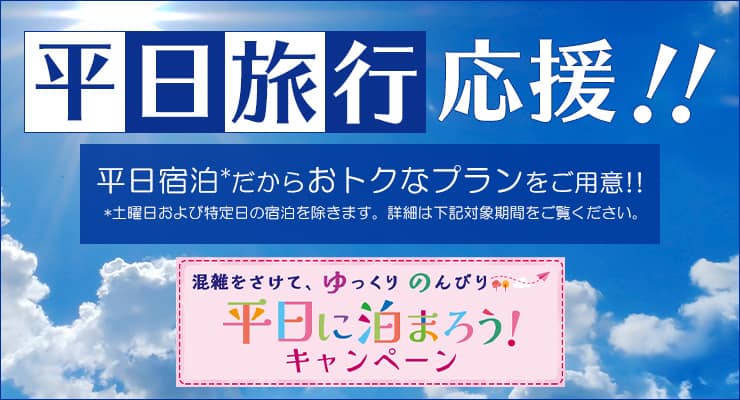 平日旅行応援！！平日宿泊だからおトクなプランをご用意！！ 土曜日および特定日の宿泊を除きます。詳細は下記対象期間をご覧ください。 混雑をさけて、ゆっくりのんびり平日に泊まろう キャンペーン