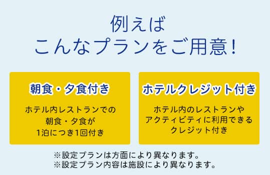 例えばこんなプランをご用意！朝食・夕食付き ホテル内レストランでの朝食・夕食が1泊につき1回付き ホテルクレジット付き ホテル内のレストランやアクティビティに利用できるクレジット付き *設定プランは方面により異なります。*設定プラン内容は施設により異なります。