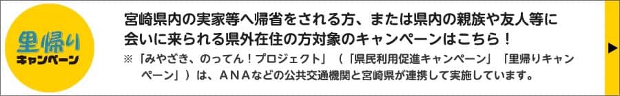 里帰りキャンペーン　宮崎県内の実家等へ帰省をされる方、または県内の親族や友人等に会いに来られる県外在住の方対象のキャンペーンはこちら！　「みやざき、のってん！プロジェクト」（「県民利用促進キャンペーン」「里帰りキャンペーン」）は、ANAなどの公共交通機関と宮崎県が連携して実施しています。