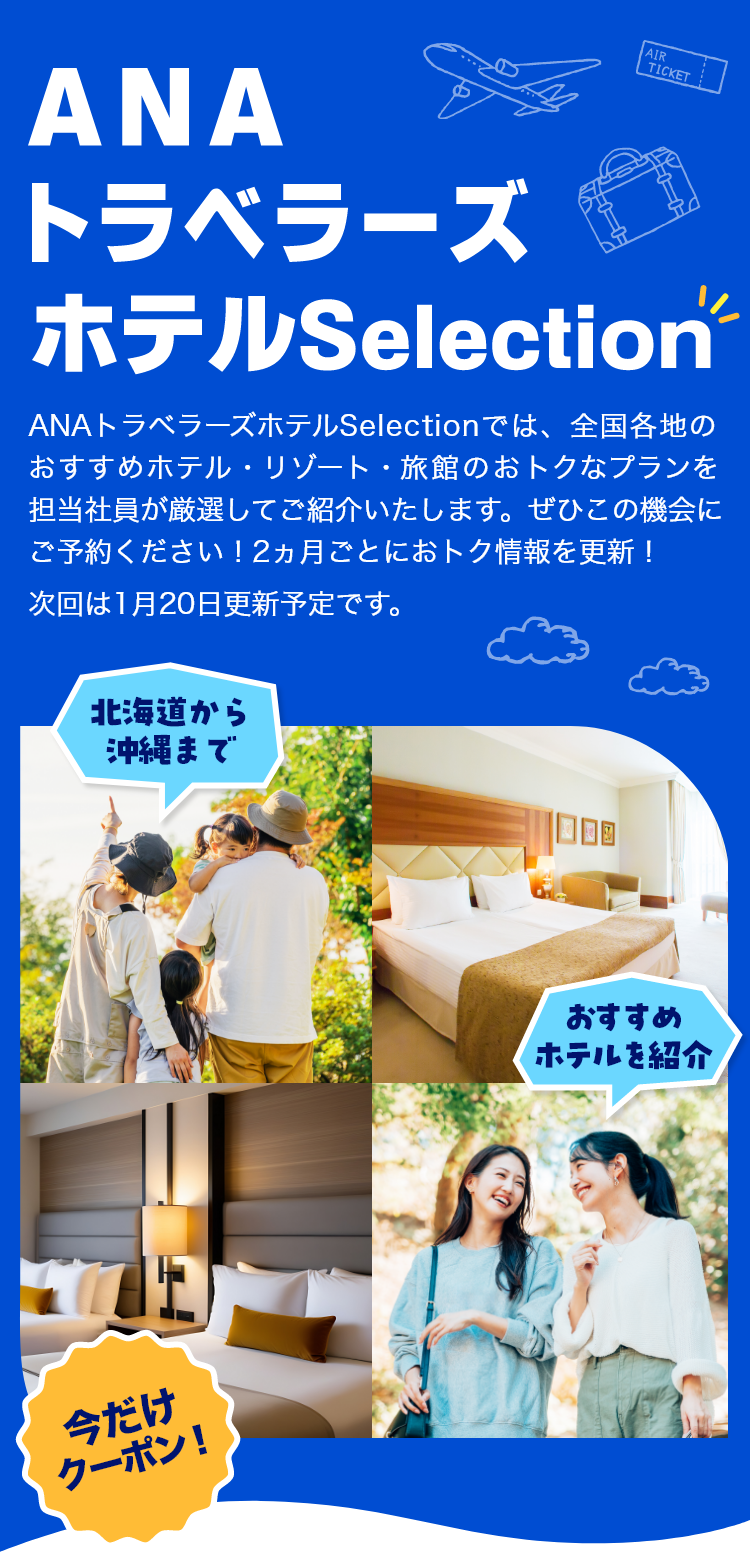 ANAトラベラーズホテルSelection　ANAトラベラーズホテルSelectionでは、全国各地のおすすめホテル・リゾート・旅館のおトクなプランを担当社員が厳選してご紹介いたします。ぜひこの機会にぜひご予約ください！2カ月ごとにおトク情報を更新！次回は1月20日更新予定です。　北海道から沖縄まで　おすすめホテルを紹介　今だけクーポン！