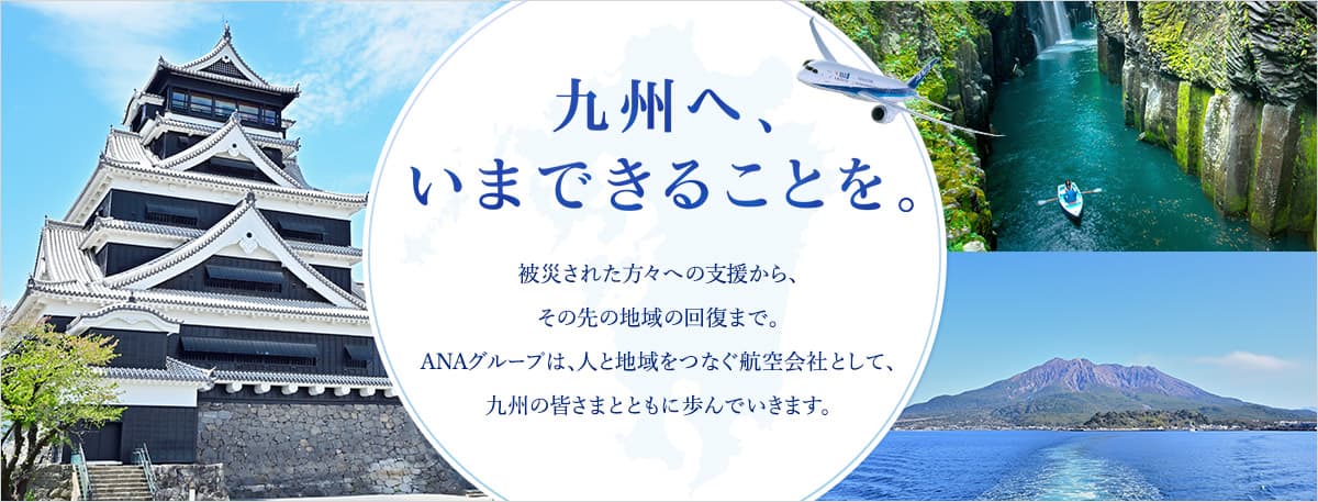 九州へ、いまできることを。 被災された方々への支援から、その先の地域の回復まで。ANAグループは、人と地域をつなぐ航空会社として、九州の皆さまとともに歩んでいきます。