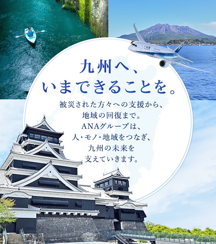 九州へ、いまできることを。 被災された方々への支援から、その先の地域の回復まで。ANAグループは、人と地域をつなぐ航空会社として、九州の皆さまとともに歩んでいきます。