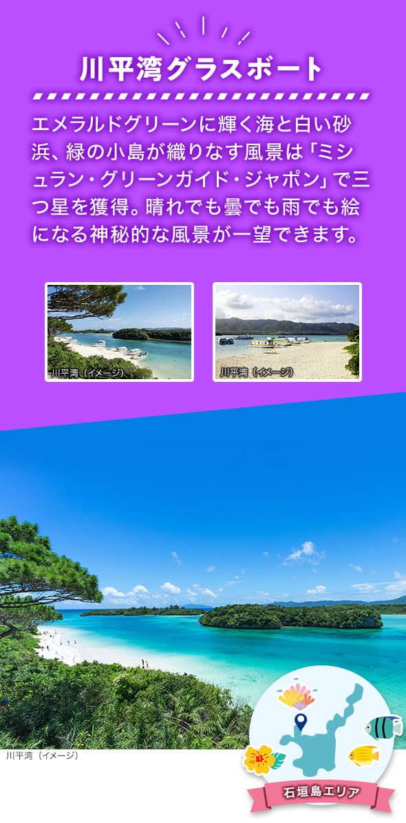 石垣島エリア 川平湾グラスボート エメラルドグリーンに輝く海と白い砂浜、緑の小島が織りなす風景は「ミシュラン・グリーンガイド・ジャポン」で三つ星を獲得。晴れでも曇でも雨でも絵になる神秘的な風景が一望できます。 川平湾の砂浜やエメラルドグリーンの海面のイメージ写真