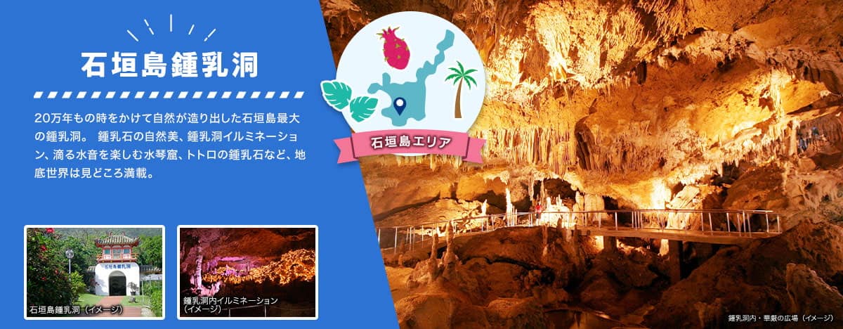 石垣島エリア 石垣島鍾乳洞 20万年もの時をかけて自然が造り出した石垣島最大の鍾乳洞。 鍾乳石の自然美、鍾乳洞イルミネーション、滴る水音を楽しむ水琴窟、トトロの鍾乳石など、地底世界は見どころ満載。 鍾乳洞内・華厳の広場、鍾乳洞内イルミネーションのイメージ写真