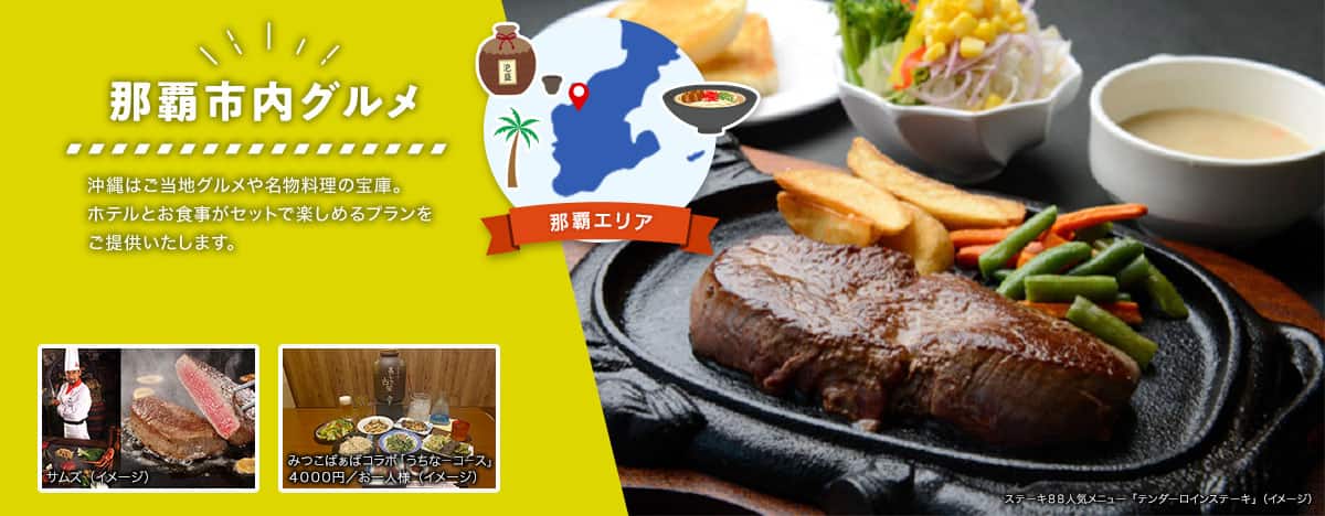 那覇エリア 那覇市内グルメ 沖縄はご当地グルメや名物料理の宝庫。ホテルとお食事がセットで楽しめるプランをご提供いたします。 ステーキ88人気メニュー「テンダーロインステーキ」、ステーキレストランチェーン「サムズ」のコックと切り分けられたステーキ、みつこばぁばコラボ「うちなーコース（4000円/お一人様）」の料理例のイメージ写真