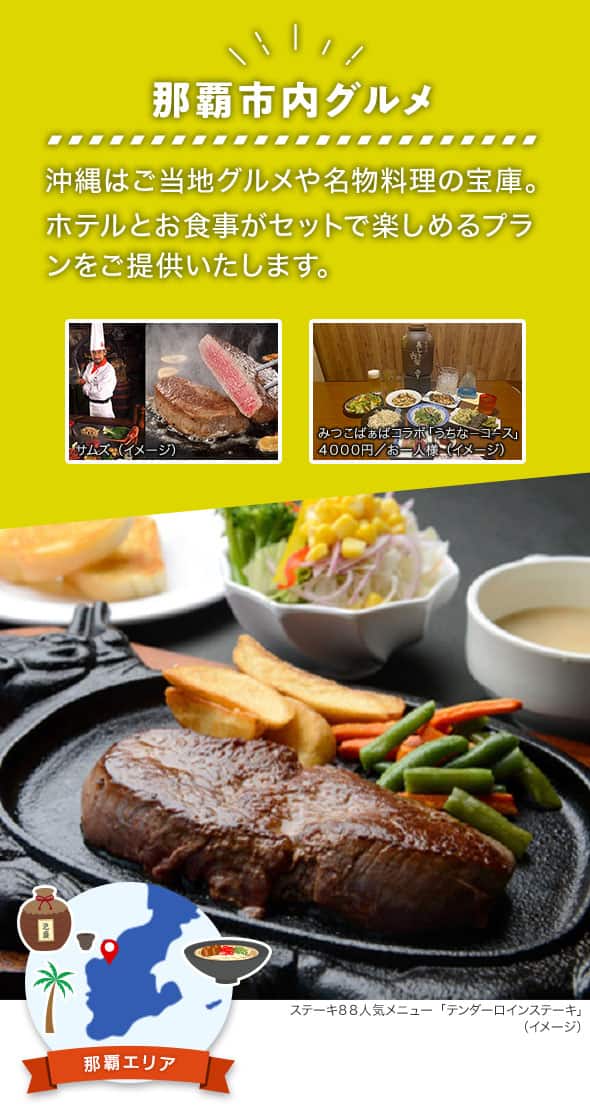 那覇エリア 那覇市内グルメ 沖縄はご当地グルメや名物料理の宝庫。ホテルとお食事がセットで楽しめるプランをご提供いたします。 ステーキ88人気メニュー「テンダーロインステーキ」、ステーキレストランチェーン「サムズ」のコックと切り分けられたステーキ、みつこばぁばコラボ「うちなーコース（4000円/お一人様）」の料理例のイメージ写真