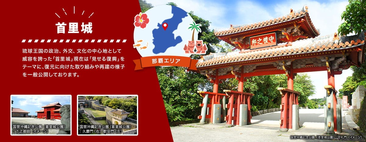 那覇エリア 首里城 琉球王国の政治、外交、文化の中心地として威容を誇った「首里城」現在は「見せる復興」をテーマに、復元に向けた取り組みや再建の様子を一般公開しております。 国営沖縄記念公園（首里城公園）の守礼門、下之御庭、久慶門、歓会門のイメージ写真