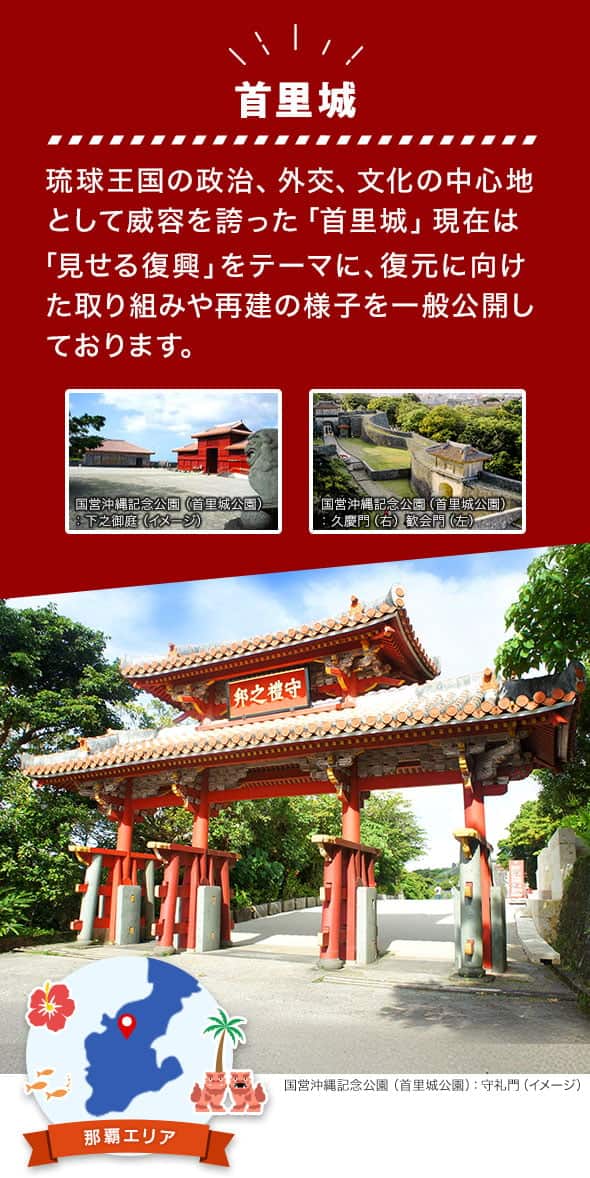 那覇エリア 首里城 琉球王国の政治、外交、文化の中心地として威容を誇った「首里城」現在は「見せる復興」をテーマに、復元に向けた取り組みや再建の様子を一般公開しております。 国営沖縄記念公園（首里城公園）の守礼門、下之御庭、久慶門、歓会門のイメージ写真