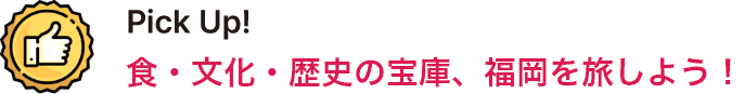 Pick Up！ 食・文化・歴史の宝庫、福岡を旅しよう！