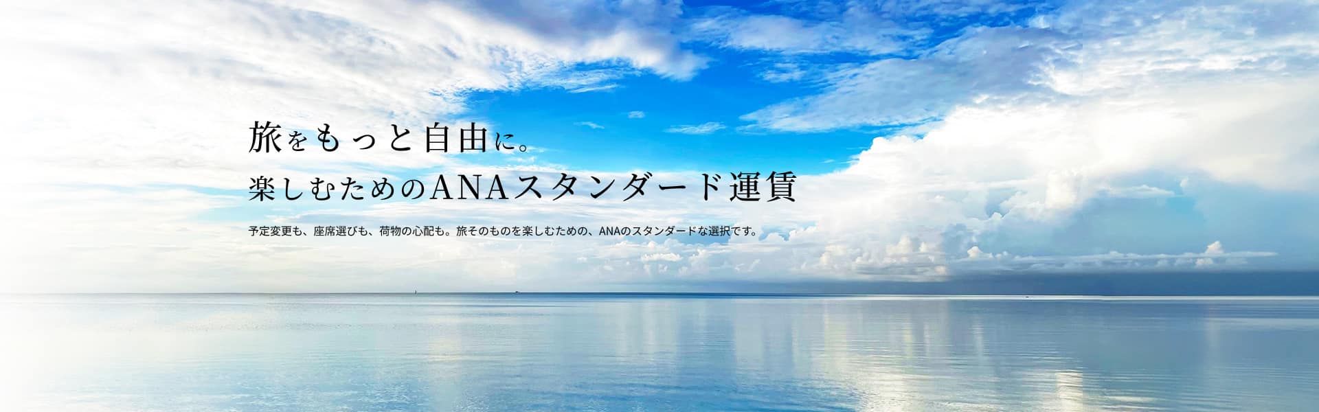 旅をもっと自由に 楽しむためのANAスタンダード運賃 予定変更も、座席選びも、荷物の心配も。旅そのものを楽しむための、ANAのスタンダードな選択です。