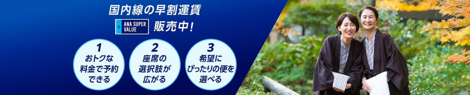 国内線の早割運賃 ANA SUPER VALUE 販売中！ 1おトクな料金で予約できる 2座席の選択肢が広がる 3希望にぴったりの便を選べる