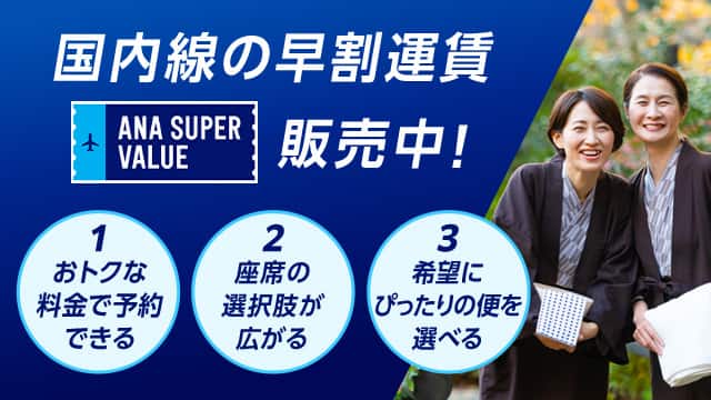 国内線の早割運賃 ANA SUPER VALUE 販売中！ 1おトクな料金で予約できる 2座席の選択肢が広がる 3希望にぴったりの便を選べる