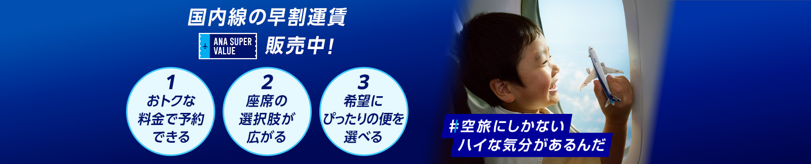 国内線の早割運賃 ANA SUPER VALUE 販売中！ 1おトクな料金で予約できる 2座席の選択肢が広がる 3希望にぴったりの便を選べる #空旅にしかないハイな気分があるんだ
