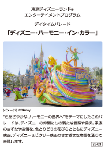 東京ディズニーランド エンターテイメントプログラム デイタイムバレード「ディズニー·ハーモニー·イン·カラー」 "色あざやかな、ハーモニーの世界へ"をテーマにしたこのバレードは、ディズニーの仲間たちの新たな冒険や勇気、家族のきずなや友情を、色とりどりの花びらとともにディズニー映画、ディズニー&ピクサー映画のさまざまな物語を通じて表現します。