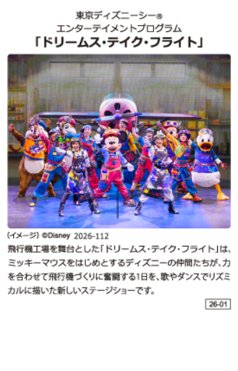 東京ディズニーシー エンターテイメントプログラム「ドリームス·テイク·フライト」 飛行機工場を舞台とした「ドリームス·テイク·フライト」は、ミッキーマウスをはじめとするディズニーの仲間たちが、力を合わせて飛行機づくりに奮闘する1日を、歌やダンスでリズミカルに描いた新しいステージショーです。