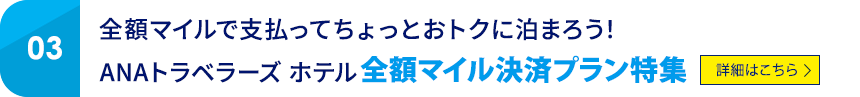 03 全額マイルで支払ってちょっとおトクに泊まろう! ANAトラベラーズ ホテル 全額マイル決済プラン特集 詳細はこちら