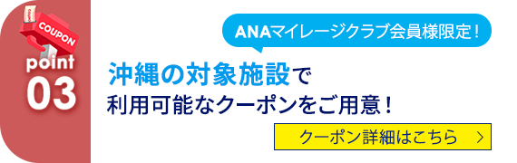 03 ANAマイレージクラブ会員様限定！沖縄の対象施設で利用可能なクーポンをご用意！ クーポン詳細はこちら