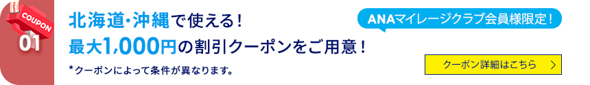 COUPON 01 ANAマイレージクラブ会員様限定！北海道・沖縄で使える！ 最大1,000円の割引クーポンをご用意！ *クーポンによって条件が異なります。 クーポン詳細はこちら