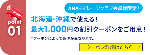 COUPON 01 ANAマイレージクラブ会員様限定！北海道・沖縄で使える！ 最大1,000円の割引クーポンをご用意！ *クーポンによって条件が異なります。 クーポン詳細はこちら